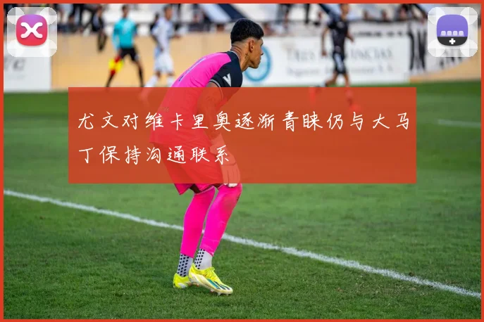 尤文对维卡里奥逐渐青睐仍与大马丁保持沟通联系