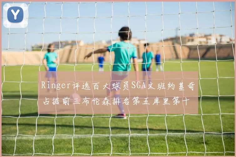 Ringer评选百大球员SGA文班约基奇占据前三布伦森排名第五库里第十杜兰特第十六詹姆斯第二十
