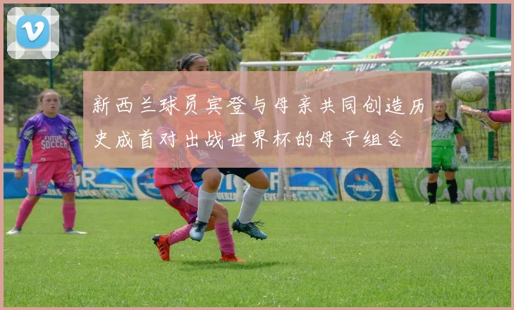 新西兰球员宾登与母亲共同创造历史成首对出战世界杯的母子组合