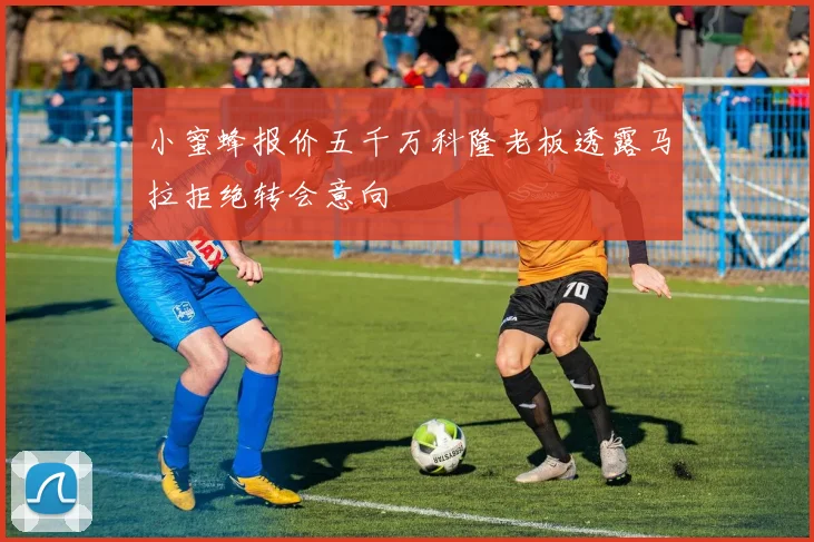 小蜜蜂报价五千万科隆老板透露马拉拒绝转会意向