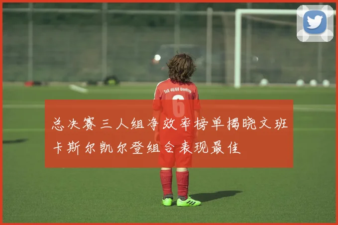 总决赛三人组净效率榜单揭晓文班卡斯尔凯尔登组合表现最佳