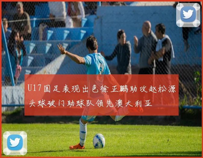 U17国足表现出色徐正鹏助攻赵松源头球破门助球队领先澳大利亚
