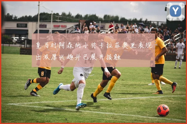 皇马对阿森纳小将卡拉菲奥里表现出浓厚兴趣并已展开接触