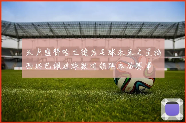 米卢盛赞哈兰德为足球未来之星梅西姆巴佩进球数将领跑本届赛事