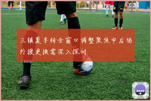 三镇夏季转会窗口调整聚焦中后场外援更换需深入探讨